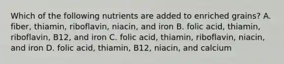 Which of the following nutrients are added to enriched grains? A. fiber, thiamin, riboflavin, niacin, and iron B. folic acid, thiamin, riboflavin, B12, and iron C. folic acid, thiamin, riboflavin, niacin, and iron D. folic acid, thiamin, B12, niacin, and calcium