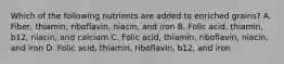 Which of the following nutrients are added to enriched grains? A. Fiber, thiamin, riboflavin, niacin, and iron B. Folic acid, thiamin, b12, niacin, and calcium C. Folic acid, thiamin, riboflavin, niacin, and iron D. Folic acid, thiamin, riboflavin, b12, and iron