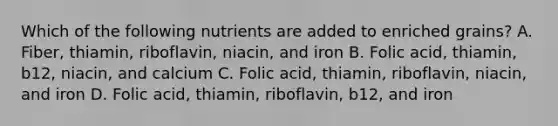 Which of the following nutrients are added to enriched grains? A. Fiber, thiamin, riboflavin, niacin, and iron B. Folic acid, thiamin, b12, niacin, and calcium C. Folic acid, thiamin, riboflavin, niacin, and iron D. Folic acid, thiamin, riboflavin, b12, and iron