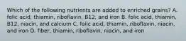 Which of the following nutrients are added to enriched grains? A. folic acid, thiamin, riboflavin, B12, and iron B. folic acid, thiamin, B12, niacin, and calcium C. folic acid, thiamin, riboflavin, niacin, and iron D. fiber, thiamin, riboflavin, niacin, and iron