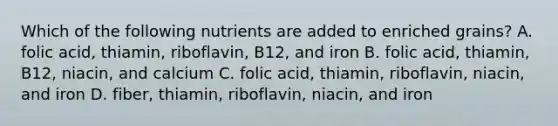 Which of the following nutrients are added to enriched grains? A. folic acid, thiamin, riboflavin, B12, and iron B. folic acid, thiamin, B12, niacin, and calcium C. folic acid, thiamin, riboflavin, niacin, and iron D. fiber, thiamin, riboflavin, niacin, and iron