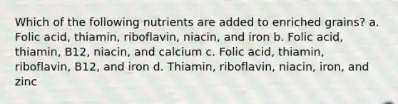 Which of the following nutrients are added to enriched grains? a. Folic acid, thiamin, riboflavin, niacin, and iron b. Folic acid, thiamin, B12, niacin, and calcium c. Folic acid, thiamin, riboflavin, B12, and iron d. Thiamin, riboflavin, niacin, iron, and zinc