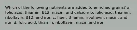 Which of the following nutrients are added to enriched grains? a. folic acid, thiamin, B12, niacin, and calcium b. folic acid, thiamin, riboflavin, B12, and iron c. fiber, thiamin, riboflavin, niacin, and iron d. folic acid, thiamin, riboflavin, niacin and iron