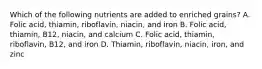 Which of the following nutrients are added to enriched grains? A. Folic acid, thiamin, riboflavin, niacin, and iron B. Folic acid, thiamin, B12, niacin, and calcium C. Folic acid, thiamin, riboflavin, B12, and iron D. Thiamin, riboflavin, niacin, iron, and zinc