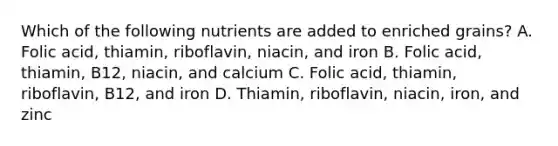 Which of the following nutrients are added to enriched grains? A. Folic acid, thiamin, riboflavin, niacin, and iron B. Folic acid, thiamin, B12, niacin, and calcium C. Folic acid, thiamin, riboflavin, B12, and iron D. Thiamin, riboflavin, niacin, iron, and zinc