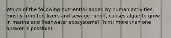 Which of the following nutrient(s) added by human activities, mostly from fertilizers and sewage runoff, causes algae to grow in marine and freshwater ecosystems? (hint: more than one answer is possible).