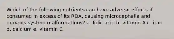 Which of the following nutrients can have adverse effects if consumed in excess of its RDA, causing microcephalia and nervous system malformations? a. folic acid b. vitamin A c. iron d. calcium e. vitamin C