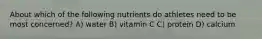 About which of the following nutrients do athletes need to be most concerned? A) water B) vitamin C C) protein D) calcium