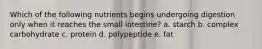 Which of the following nutrients begins undergoing digestion only when it reaches the small intestine? a. starch b. complex carbohydrate c. protein d. polypeptide e. fat