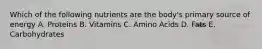 Which of the following nutrients are the body's primary source of energy A. Proteins B. Vitamins C. Amino Acids D. Fats E. Carbohydrates