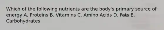 Which of the following nutrients are the body's primary source of energy A. Proteins B. Vitamins C. Amino Acids D. Fats E. Carbohydrates