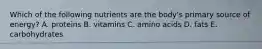 Which of the following nutrients are the body's primary source of energy? A. proteins B. vitamins C. amino acids D. fats E. carbohydrates