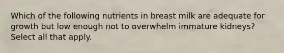 Which of the following nutrients in breast milk are adequate for growth but low enough not to overwhelm immature kidneys? Select all that apply.