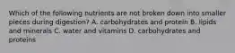 Which of the following nutrients are not broken down into smaller pieces during digestion? A. carbohydrates and protein B. lipids and minerals C. water and vitamins D. carbohydrates and proteins