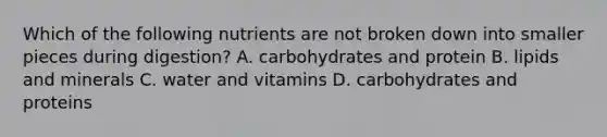 Which of the following nutrients are not broken down into smaller pieces during digestion? A. carbohydrates and protein B. lipids and minerals C. water and vitamins D. carbohydrates and proteins