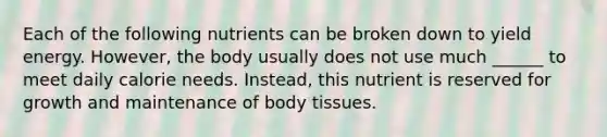 Each of the following nutrients can be broken down to yield energy. However, the body usually does not use much ______ to meet daily calorie needs. Instead, this nutrient is reserved for growth and maintenance of body tissues.