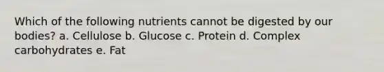 Which of the following nutrients cannot be digested by our bodies? a. Cellulose b. Glucose c. Protein d. Complex carbohydrates e. Fat