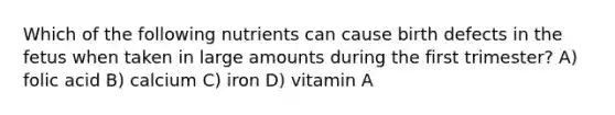 Which of the following nutrients can cause birth defects in the fetus when taken in large amounts during the first trimester? A) folic acid B) calcium C) iron D) vitamin A