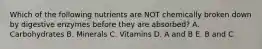 Which of the following nutrients are NOT chemically broken down by digestive enzymes before they are absorbed? A. Carbohydrates B. Minerals C. Vitamins D. A and B E. B and C