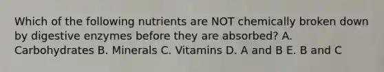 Which of the following nutrients are NOT chemically broken down by digestive enzymes before they are absorbed? A. Carbohydrates B. Minerals C. Vitamins D. A and B E. B and C