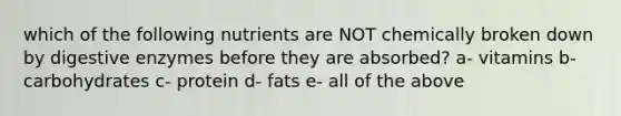 which of the following nutrients are NOT chemically broken down by digestive enzymes before they are absorbed? a- vitamins b- carbohydrates c- protein d- fats e- all of the above