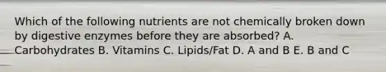 Which of the following nutrients are not chemically broken down by digestive enzymes before they are absorbed? A. Carbohydrates B. Vitamins C. Lipids/Fat D. A and B E. B and C