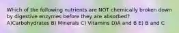 Which of the following nutrients are NOT chemically broken down by digestive enzymes before they are absorbed? A)Carbohydrates B) Minerals C) Vitamins D)A and B E) B and C