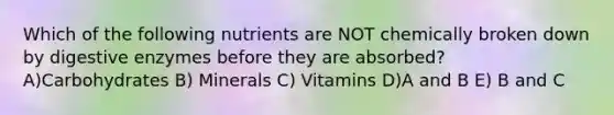 Which of the following nutrients are NOT chemically broken down by digestive enzymes before they are absorbed? A)Carbohydrates B) Minerals C) Vitamins D)A and B E) B and C