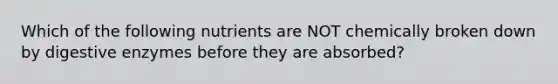 Which of the following nutrients are NOT chemically broken down by digestive enzymes before they are absorbed?