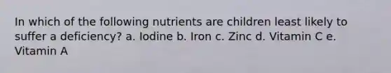 In which of the following nutrients are children least likely to suffer a deficiency? a. Iodine b. Iron c. Zinc d. Vitamin C e. Vitamin A