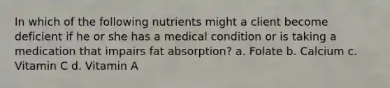 In which of the following nutrients might a client become deficient if he or she has a medical condition or is taking a medication that impairs fat absorption? a. Folate b. Calcium c. Vitamin C d. Vitamin A