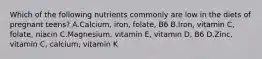 Which of the following nutrients commonly are low in the diets of pregnant teens? A.Calcium, iron, folate, B6 B.Iron, vitamin C, folate, niacin C.Magnesium, vitamin E, vitamin D, B6 D.Zinc, vitamin C, calcium, vitamin K