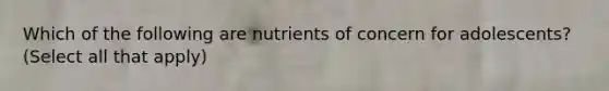 Which of the following are nutrients of concern for adolescents? (Select all that apply)