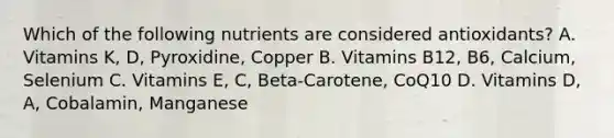 Which of the following nutrients are considered antioxidants? A. Vitamins K, D, Pyroxidine, Copper B. Vitamins B12, B6, Calcium, Selenium C. Vitamins E, C, Beta-Carotene, CoQ10 D. Vitamins D, A, Cobalamin, Manganese