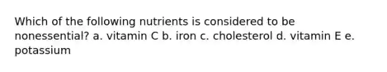 Which of the following nutrients is considered to be nonessential? a. vitamin C b. iron c. cholesterol d. vitamin E e. potassium