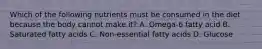 Which of the following nutrients must be consumed in the diet because the body cannot make it? A. Omega-6 fatty acid B. Saturated fatty acids C. Non-essential fatty acids D. Glucose