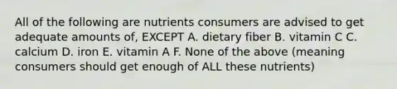 All of the following are nutrients consumers are advised to get adequate amounts of, EXCEPT A. dietary fiber B. vitamin C C. calcium D. iron E. vitamin A F. None of the above (meaning consumers should get enough of ALL these nutrients)