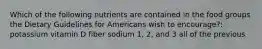 Which of the following nutrients are contained in the food groups the Dietary Guidelines for Americans wish to encourage?: potassium vitamin D fiber sodium 1, 2, and 3 all of the previous