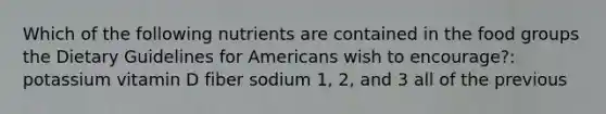 Which of the following nutrients are contained in the food groups the Dietary Guidelines for Americans wish to encourage?: potassium vitamin D fiber sodium 1, 2, and 3 all of the previous