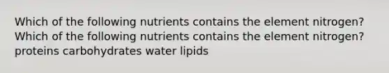 Which of the following nutrients contains the element nitrogen? Which of the following nutrients contains the element nitrogen?proteins carbohydrates water lipids