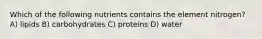 Which of the following nutrients contains the element nitrogen? A) lipids B) carbohydrates C) proteins D) water