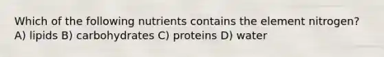 Which of the following nutrients contains the element nitrogen? A) lipids B) carbohydrates C) proteins D) water