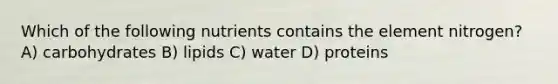 Which of the following nutrients contains the element nitrogen? A) carbohydrates B) lipids C) water D) proteins