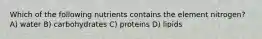 Which of the following nutrients contains the element nitrogen? A) water B) carbohydrates C) proteins D) lipids