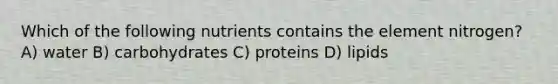 Which of the following nutrients contains the element nitrogen? A) water B) carbohydrates C) proteins D) lipids