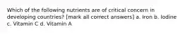 Which of the following nutrients are of critical concern in developing countries? [mark all correct answers] a. Iron b. Iodine c. Vitamin C d. Vitamin A