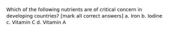 Which of the following nutrients are of critical concern in developing countries? [mark all correct answers] a. Iron b. Iodine c. Vitamin C d. Vitamin A