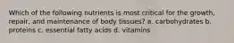 Which of the following nutrients is most critical for the growth, repair, and maintenance of body tissues? a. carbohydrates b. proteins c. essential fatty acids d. vitamins