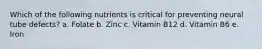 Which of the following nutrients is critical for preventing neural tube defects? a. Folate b. Zinc c. Vitamin B12 d. Vitamin B6 e. Iron