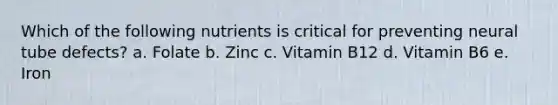 Which of the following nutrients is critical for preventing neural tube defects? a. Folate b. Zinc c. Vitamin B12 d. Vitamin B6 e. Iron